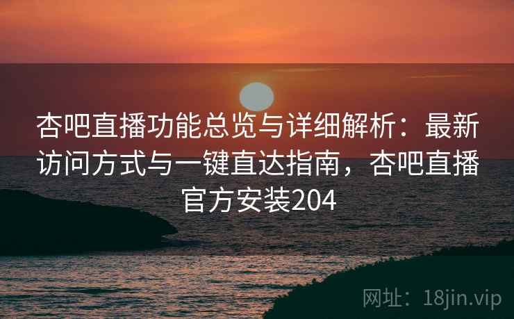 杏吧直播功能总览与详细解析：最新访问方式与一键直达指南，杏吧直播官方安装204