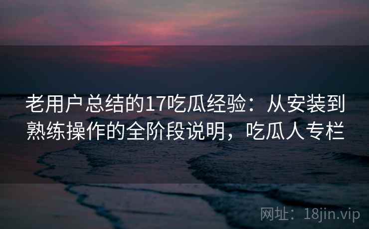 老用户总结的17吃瓜经验:从安装到熟练操作的全阶段说明,吃瓜人专栏