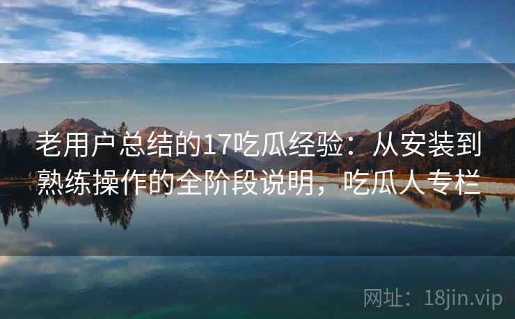 老用户总结的17吃瓜经验:从安装到熟练操作的全阶段说明,吃瓜人专栏