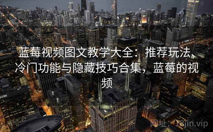蓝莓视频图文教学大全:推荐玩法、冷门功能与隐藏技巧合集,蓝莓的视频