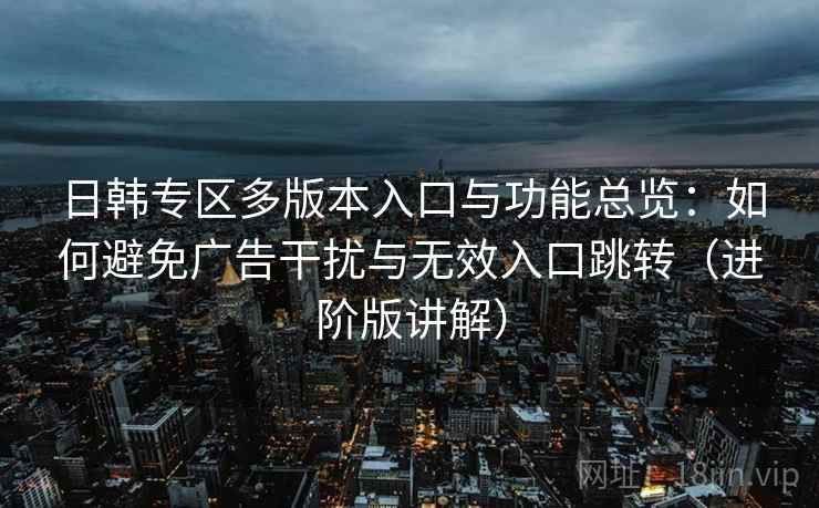 日韩专区多版本入口与功能总览：如何避免广告干扰与无效入口跳转（进阶版讲解）