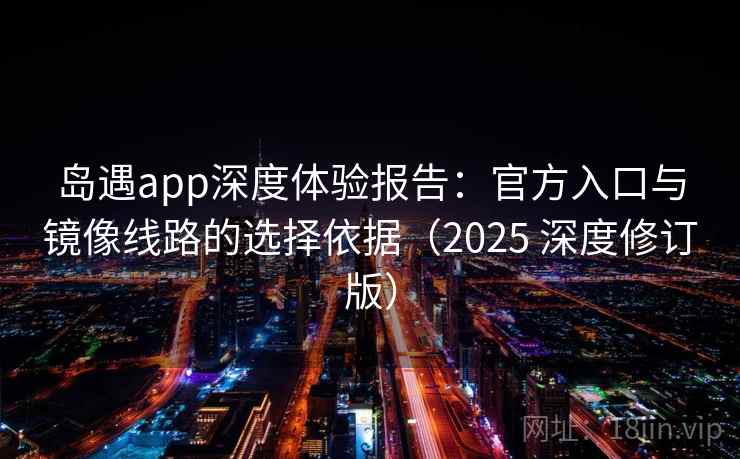 岛遇app深度体验报告：官方入口与镜像线路的选择依据（2025 深度修订版）