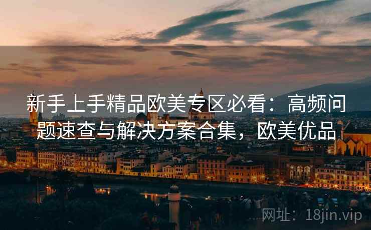 新手上手精品欧美专区必看：高频问题速查与解决方案合集，欧美优品