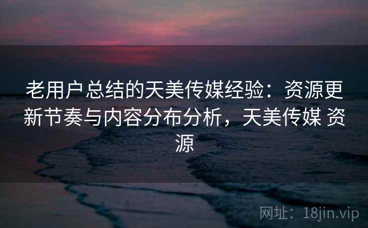 老用户总结的天美传媒经验：资源更新节奏与内容分布分析，天美传媒 资源