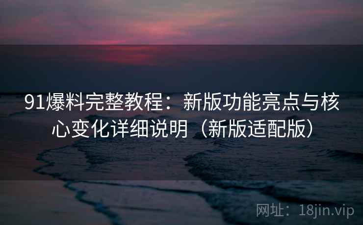 91爆料完整教程：新版功能亮点与核心变化详细说明（新版适配版）