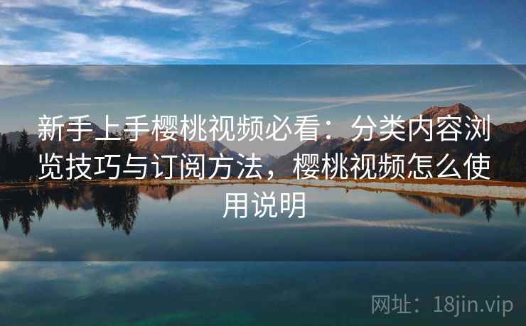 新手上手樱桃视频必看：分类内容浏览技巧与订阅方法，樱桃视频怎么使用说明