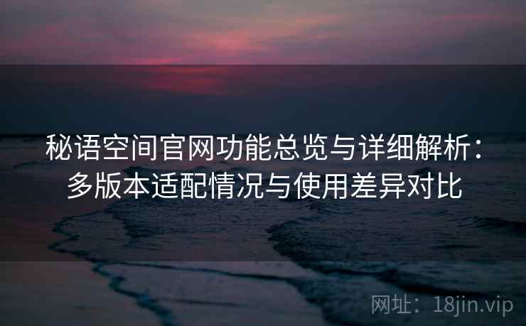 秘语空间官网功能总览与详细解析：多版本适配情况与使用差异对比