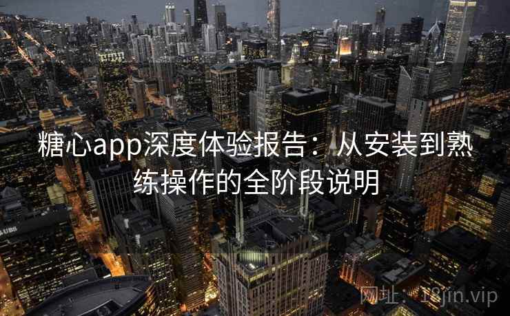 糖心app深度体验报告：从安装到熟练操作的全阶段说明