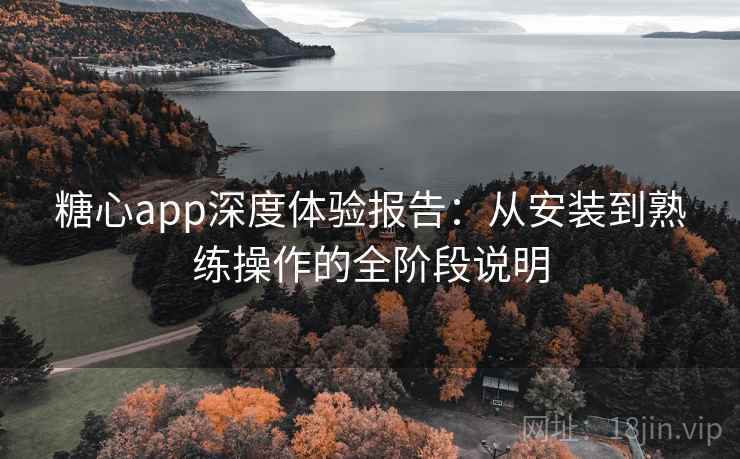 糖心app深度体验报告：从安装到熟练操作的全阶段说明