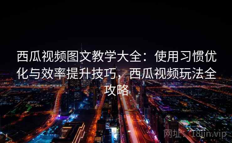 西瓜视频图文教学大全：使用习惯优化与效率提升技巧，西瓜视频玩法全攻略