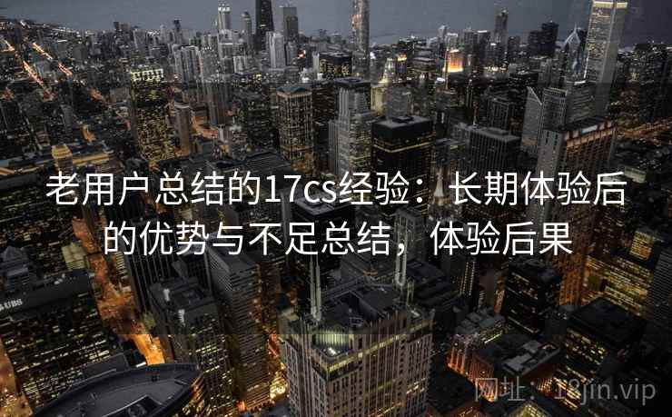 老用户总结的17cs经验：长期体验后的优势与不足总结，体验后果