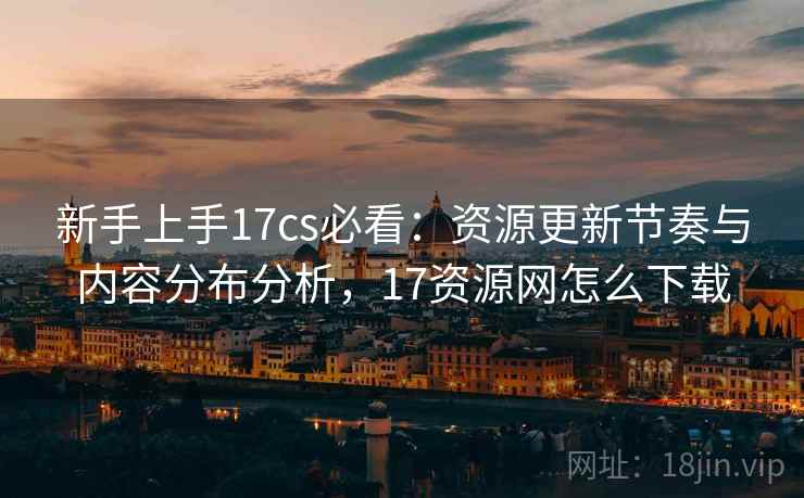 新手上手17cs必看：资源更新节奏与内容分布分析，17资源网怎么下载
