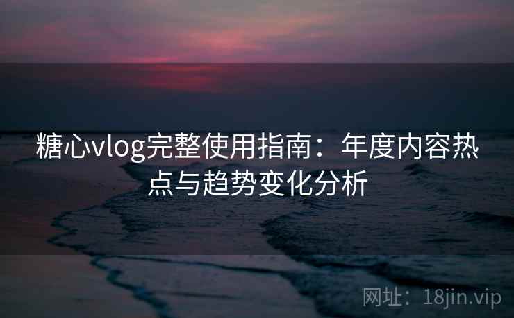 糖心vlog完整使用指南：年度内容热点与趋势变化分析