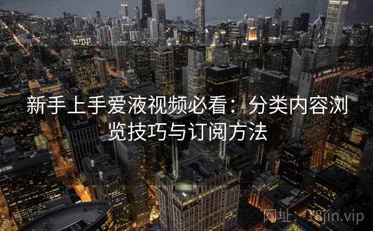 新手上手爱液视频必看：分类内容浏览技巧与订阅方法
