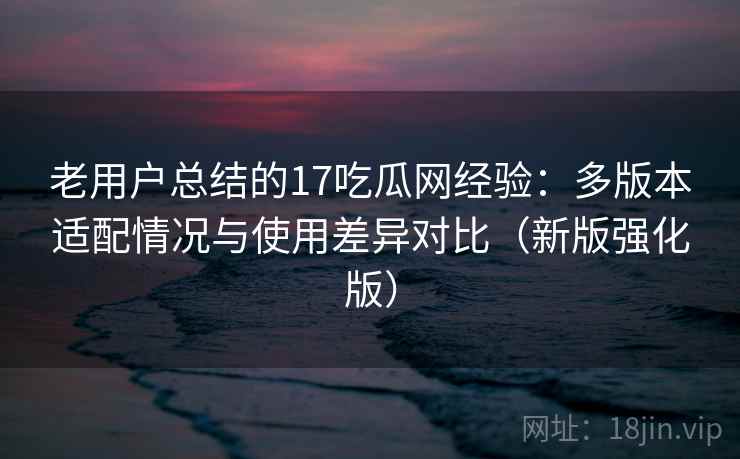 老用户总结的17吃瓜网经验：多版本适配情况与使用差异对比（新版强化版）
