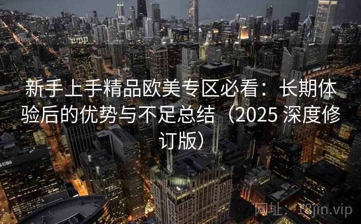 新手上手精品欧美专区必看：长期体验后的优势与不足总结（2025 深度修订版）