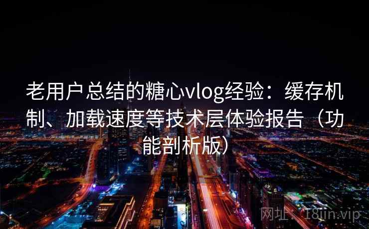 老用户总结的糖心vlog经验：缓存机制、加载速度等技术层体验报告（功能剖析版）