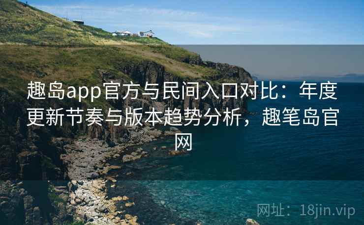 趣岛app官方与民间入口对比：年度更新节奏与版本趋势分析，趣笔岛官网