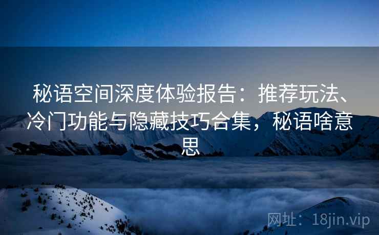 秘语空间深度体验报告:推荐玩法、冷门功能与隐藏技巧合集,秘语啥意思