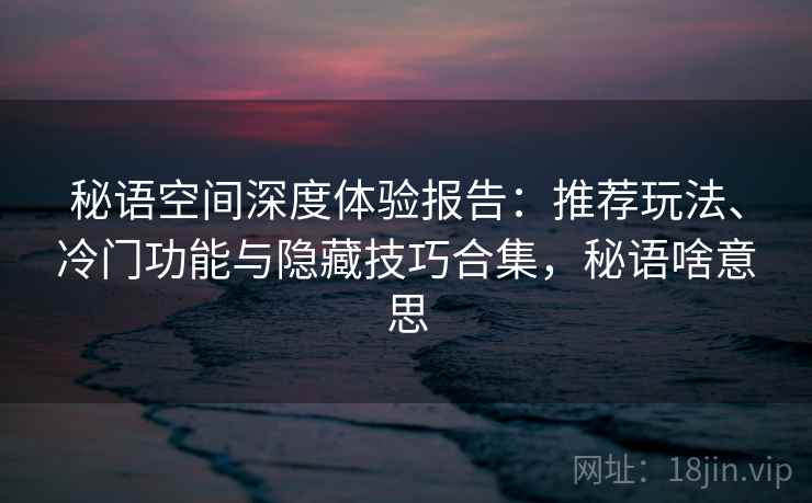 秘语空间深度体验报告:推荐玩法、冷门功能与隐藏技巧合集,秘语啥意思