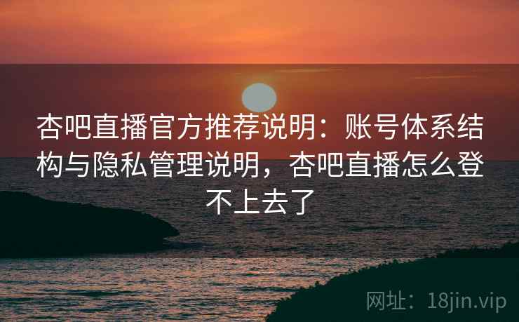 杏吧直播官方推荐说明:账号体系结构与隐私管理说明,杏吧直播怎么登不上去了