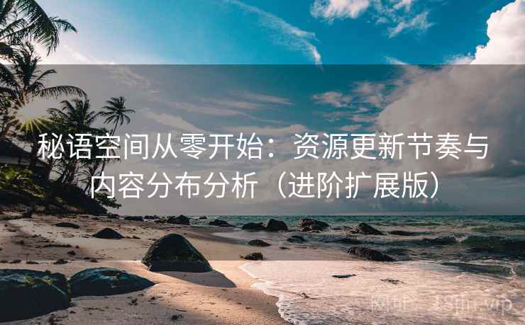 秘语空间从零开始:资源更新节奏与内容分布分析(进阶扩展版)