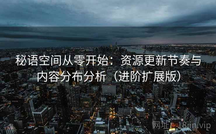 秘语空间从零开始:资源更新节奏与内容分布分析(进阶扩展版)