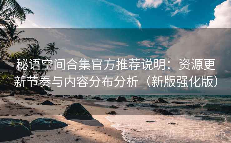 秘语空间合集官方推荐说明：资源更新节奏与内容分布分析（新版强化版）