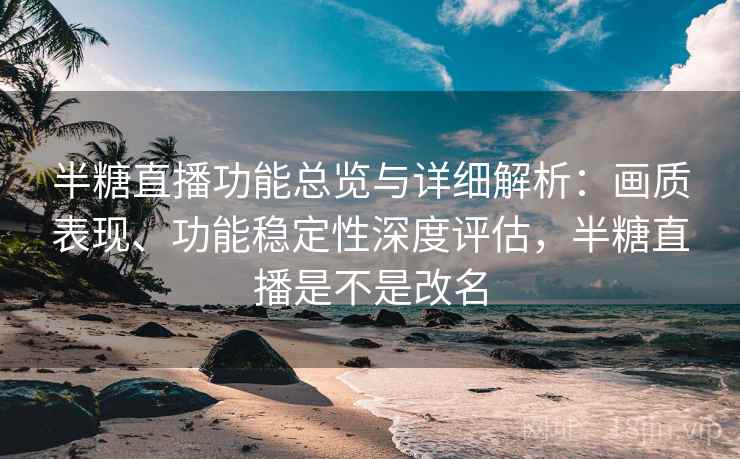 半糖直播功能总览与详细解析：画质表现、功能稳定性深度评估，半糖直播是不是改名