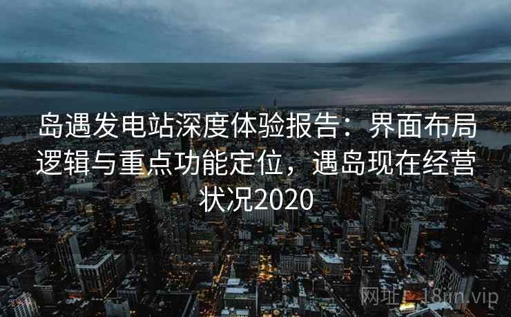 岛遇发电站深度体验报告：界面布局逻辑与重点功能定位，遇岛现在经营状况2020