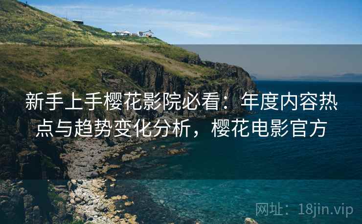 新手上手樱花影院必看：年度内容热点与趋势变化分析，樱花电影官方