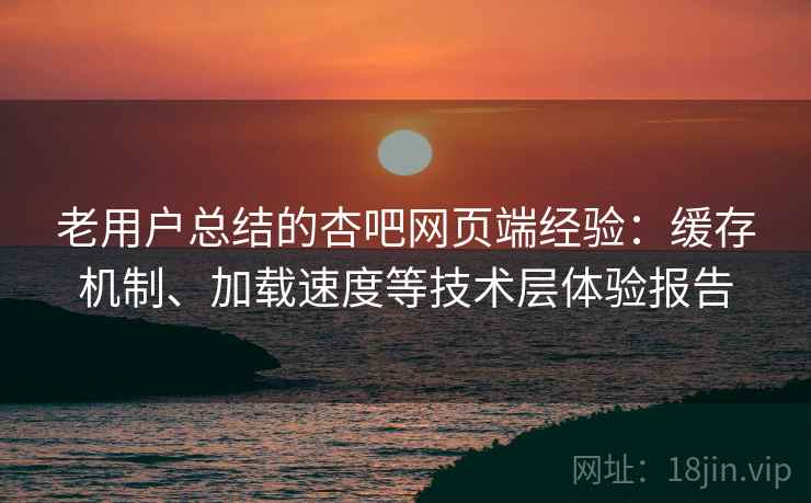 老用户总结的杏吧网页端经验：缓存机制、加载速度等技术层体验报告