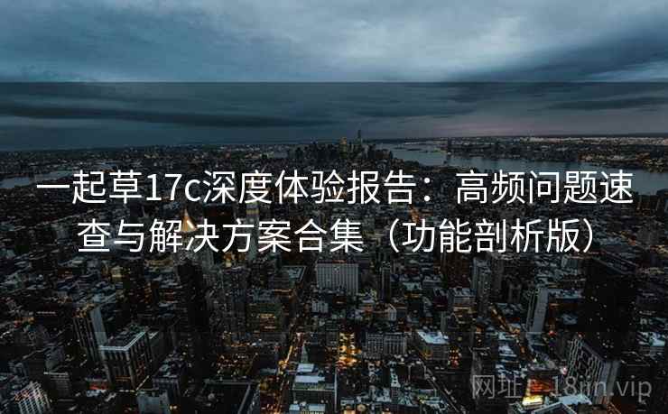 一起草17c深度体验报告：高频问题速查与解决方案合集（功能剖析版）