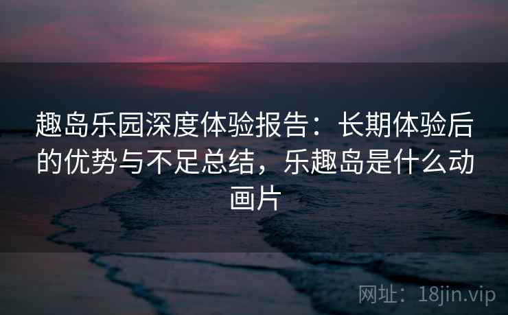 趣岛乐园深度体验报告：长期体验后的优势与不足总结，乐趣岛是什么动画片