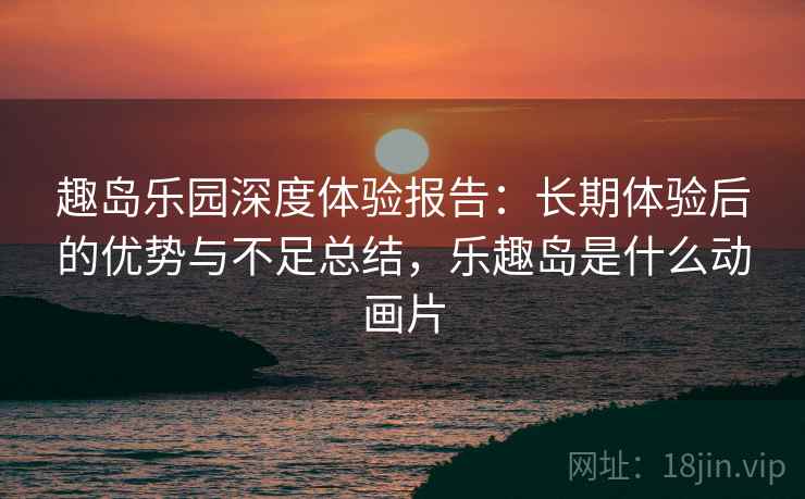趣岛乐园深度体验报告：长期体验后的优势与不足总结，乐趣岛是什么动画片