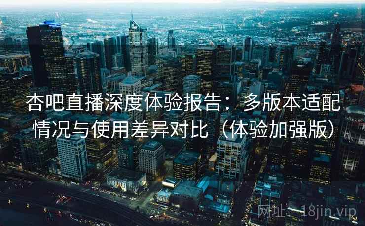 杏吧直播深度体验报告：多版本适配情况与使用差异对比（体验加强版）