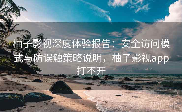 柚子影视深度体验报告：安全访问模式与防误触策略说明，柚子影视app打不开